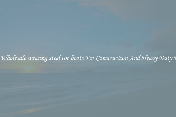 Buy Wholesale wearing steel toe boots For Construction And Heavy Duty Work