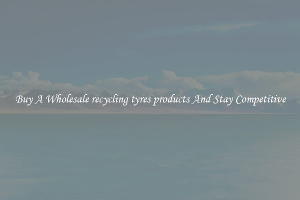 Buy A Wholesale recycling tyres products And Stay Competitive