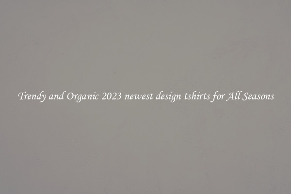 Trendy and Organic 2023 newest design tshirts for All Seasons